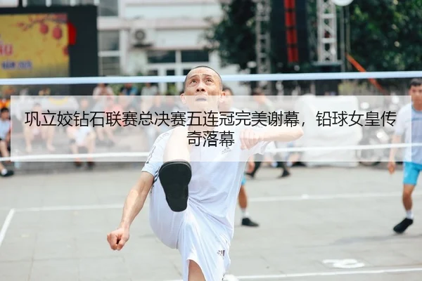 巩立姣钻石联赛总决赛五连冠完美谢幕，铅球女皇传奇落幕